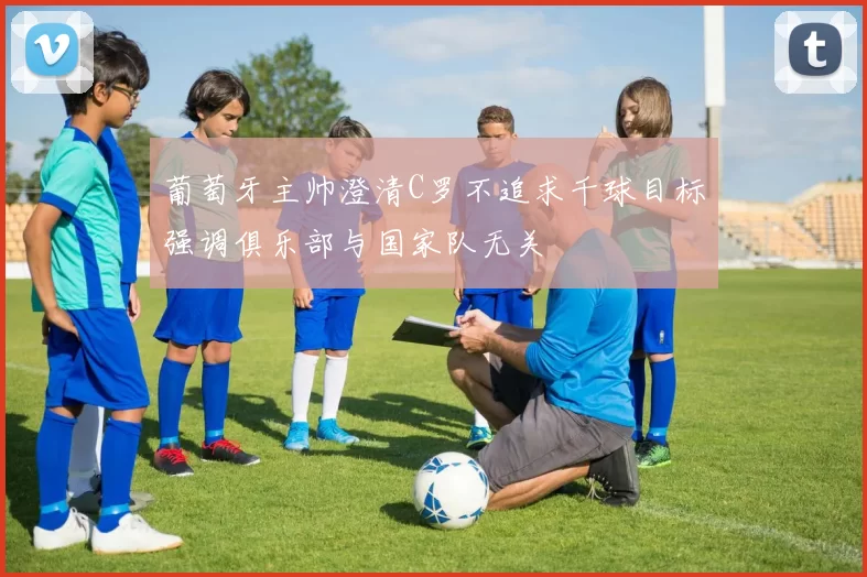 葡萄牙主帅澄清C罗不追求千球目标强调俱乐部与国家队无关