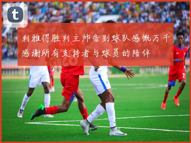 利雅得胜利主帅告别球队感慨万千感谢所有支持者与球员的陪伴