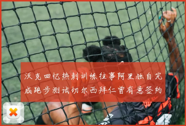 沃克回忆热刺训练往事阿里独自完成跑步测试切尔西拜仁曾有意签约我