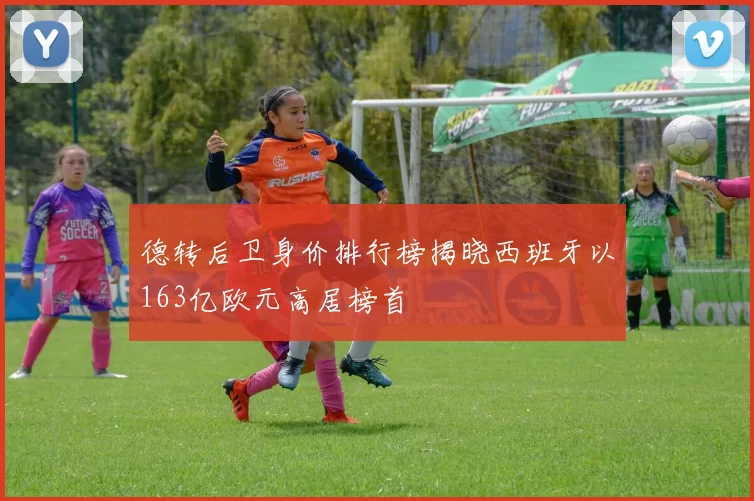 德转后卫身价排行榜揭晓西班牙以163亿欧元高居榜首
