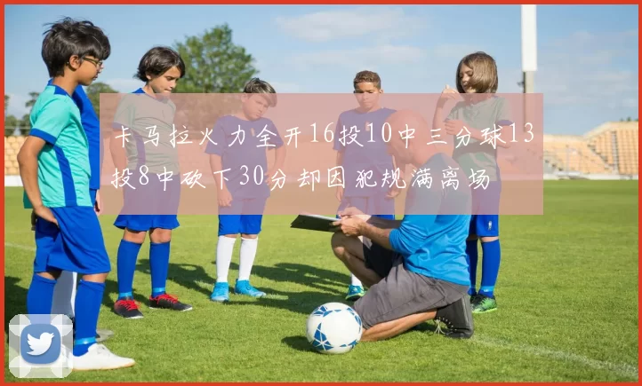 卡马拉火力全开16投10中三分球13投8中砍下30分却因犯规满离场