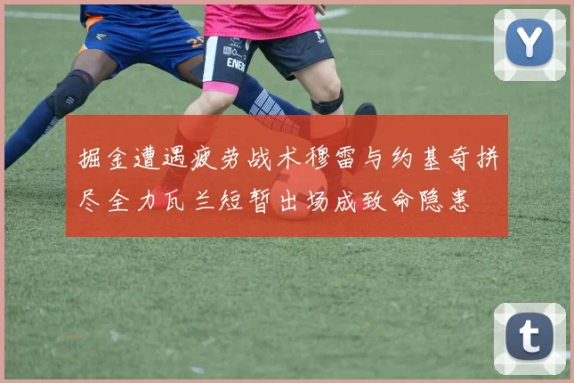 掘金遭遇疲劳战术穆雷与约基奇拼尽全力瓦兰短暂出场成致命隐患