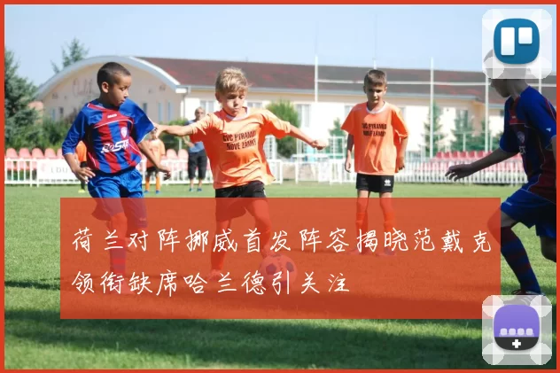 荷兰对阵挪威首发阵容揭晓范戴克领衔缺席哈兰德引关注
