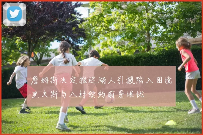 詹姆斯决定推迟湖人引援陷入困境里夫斯与八村续约前景堪忧