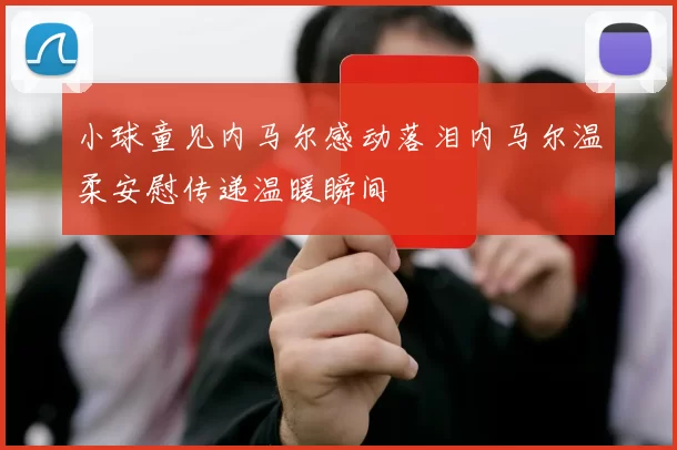 小球童见内马尔感动落泪内马尔温柔安慰传递温暖瞬间