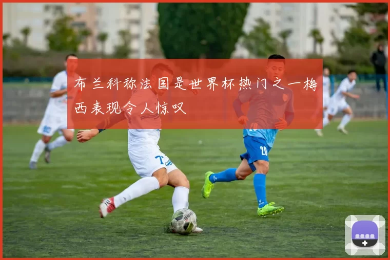 布兰科称法国是世界杯热门之一梅西表现令人惊叹