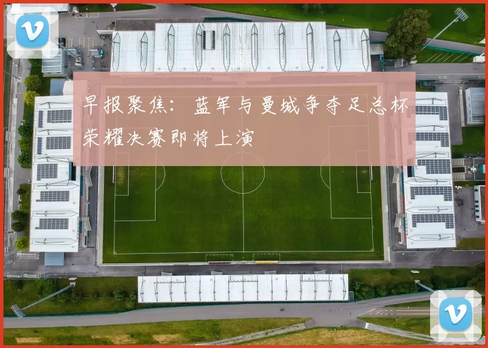 早报聚焦：蓝军与曼城争夺足总杯荣耀决赛即将上演