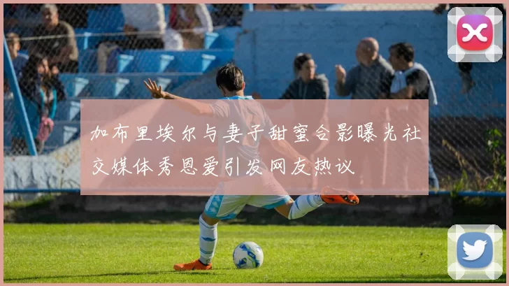 加布里埃尔与妻子甜蜜合影曝光社交媒体秀恩爱引发网友热议