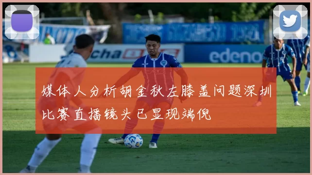 媒体人分析胡金秋左膝盖问题深圳比赛直播镜头已显现端倪