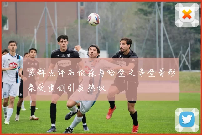 苏群点评布伦森与哈登之争登哥形象受重创引发热议
