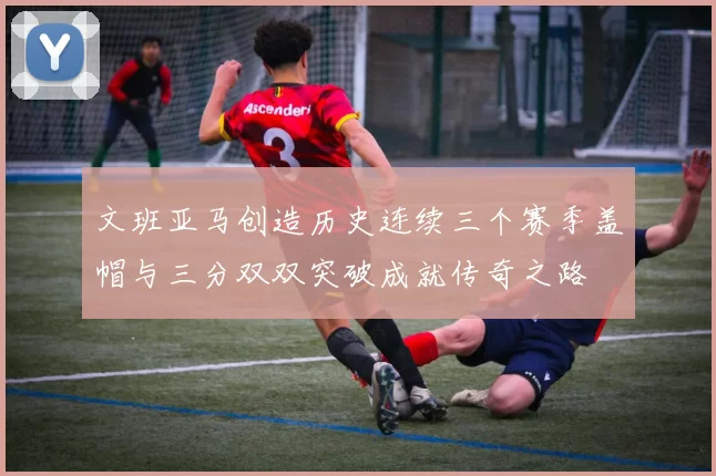 文班亚马创造历史连续三个赛季盖帽与三分双双突破成就传奇之路